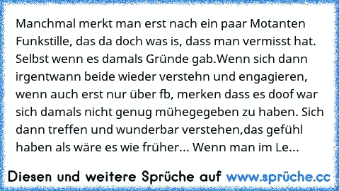 Manchmal merkt man erst nach ein paar Motanten Funkstille, das da doch was is, dass man vermisst hat. Selbst wenn es damals Gründe gab.
Wenn sich dann irgentwann beide wieder verstehn und engagieren, wenn auch erst nur über fb, merken dass es doof war sich damals nicht genug mühegegeben zu haben. Sich dann treffen und wunderbar verstehen,das gefühl haben als wäre es wie früher... Wenn man im Le...