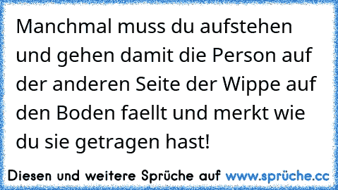 Manchmal muss du aufstehen und gehen damit die Person auf der anderen Seite der Wippe auf den Boden faellt und merkt wie du sie getragen hast!