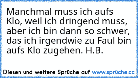 Manchmal muss ich aufs Klo, weil ich dringend muss, aber ich bin dann so schwer, das ich irgendwie zu Faul bin aufs Klo zugehen. 
H.B.