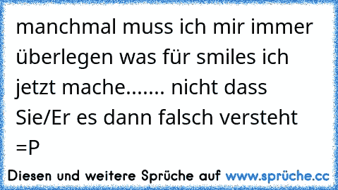 manchmal muss ich mir immer überlegen was für smiles ich jetzt mache....... nicht dass  Sie/Er es dann falsch versteht =P