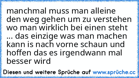 manchmal muss man alleine den weg gehen um zu verstehen wo man wirklich bei einen steht ... das einzige was man machen kann is nach vorne schaun und hoffen das es irgendwann mal besser wird ♥