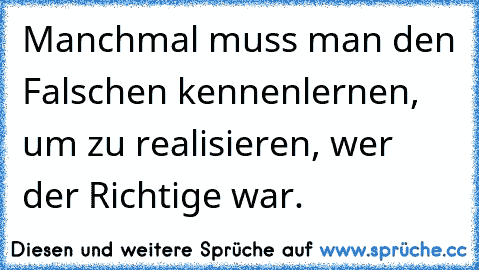 Manchmal muss man den Falschen kennenlernen, um zu realisieren, wer der Richtige war.