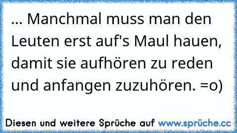 ... Manchmal muss man den Leuten erst auf's Maul hauen, damit sie aufhören zu reden und anfangen zuzuhören. =o)