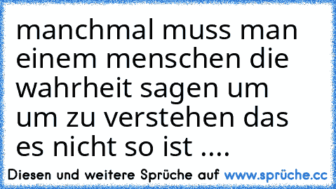 manchmal muss man einem menschen die wahrheit sagen um um zu verstehen das es nicht so ist ....