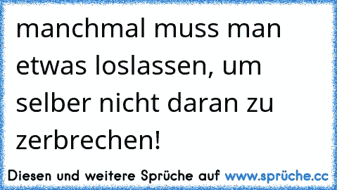 manchmal muss man etwas loslassen, um selber nicht daran zu zerbrechen!