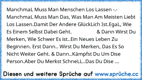 ManchmaL Muss Man Menschen Los Lassen -.-  
ManchmaL Muss Man Das, Was Man Am Meisten Liebt Los Lassen.
Damit Der Andere GlückLich Ist.
EgaL, Wie Es Einem Selbst Dabei Geht. 
                    & Dann 
Wirst Du Merken, Wie Schwer Es ist
..Ein Neues Leben Zu Beginnen. 
Erst Dann.. Wirst Du Merken, Das Es So Nicht Weiter Geht. & Dann..Kämpfst Du Um Dise Person.
Aber Du Merkst SchneLL..
Das Du Di...