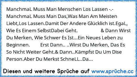 ManchmaL Muss Man Menschen Los Lassen -.- 
ManchmaL Muss Man Das,
Was Man Am Meisten Liebt,
Los Lassen.
Damit Der Andere Glücklich ist.
EgaL, Wie Es Einem Selbst
Dabei Geht. 
                   & Dann 
Wirst Du Merken, Wie Schwer Es Ist.
..Ein Neues Leben zu Beginnen. 
        Erst Dann..
 ..Wirst Du Merken, Das Es So Nicht Weiter Geht.
& Dann..Kämpfst Du Um Dise Person.
Aber Du Merkst SchneLL....