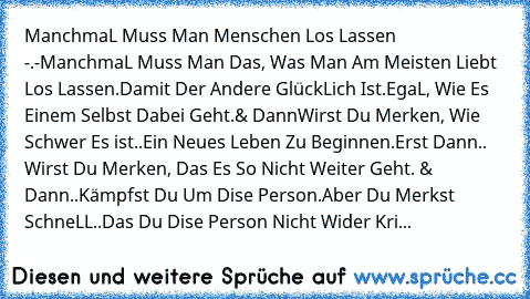 ManchmaL Muss Man Menschen Los Lassen -.-
ManchmaL Muss Man Das, Was Man Am Meisten Liebt Los Lassen.
Damit Der Andere GlückLich Ist.
EgaL, Wie Es Einem Selbst Dabei Geht.
& Dann
Wirst Du Merken, Wie Schwer Es ist
..Ein Neues Leben Zu Beginnen.
Erst Dann.. Wirst Du Merken, Das Es So Nicht Weiter Geht. & Dann..Kämpfst Du Um Dise Person.
Aber Du Merkst SchneLL..
Das Du Dise Person Nicht Wider Kri...