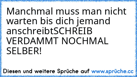 Manchmal muss man nicht warten bis dich jemand anschreibt
SCHREIB VERDAMMT NOCHMAL SELBER!