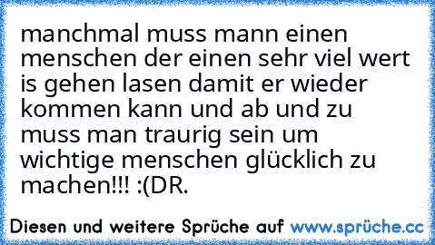 manchmal muss mann einen menschen der einen sehr viel wert is gehen lasen damit er wieder kommen kann und ab und zu muss man traurig sein um wichtige menschen glücklich zu machen!!! :(
DR.