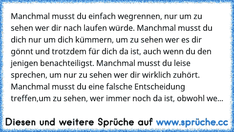 Manchmal musst du einfach wegrennen, nur um zu sehen wer dir nach laufen würde. Manchmal musst du dich nur um dich kümmern, um zu sehen wer es dir gönnt und trotzdem für dich da ist, auch wenn du den jenigen benachteiligst. Manchmal musst du leise sprechen, um nur zu sehen wer dir wirklich zuhört. Manchmal musst du eine falsche Entscheidung treffen,
um zu sehen, wer immer noch da ist, obwohl we...