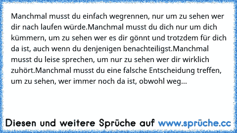 Manchmal musst du einfach wegrennen, nur um zu sehen wer dir nach laufen würde.
Manchmal musst du dich nur um dich kümmern, um zu sehen wer es dir gönnt und trotzdem für dich da ist, auch wenn du denjenigen benachteiligst.
Manchmal musst du leise sprechen, um nur zu sehen wer dir wirklich zuhört.
Manchmal musst du eine falsche Entscheidung treffen, um zu sehen, wer immer noch da ist, obwohl weg...