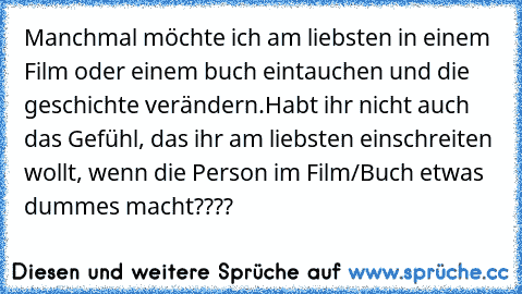 Manchmal möchte ich am liebsten in einem Film oder einem buch eintauchen und die geschichte verändern.
Habt ihr nicht auch das Gefühl, das ihr am liebsten einschreiten wollt, wenn die Person im Film/Buch etwas dummes macht????