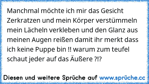 Manchmal möchte ich mir das Gesicht Zerkratzen und mein Körper verstümmeln mein Lächeln verkleben und den Glanz aus meinen Augen reißen damit ihr merkt dass ich keine Puppe bin !! warum zum teufel schaut jeder auf das Äußere ?!?