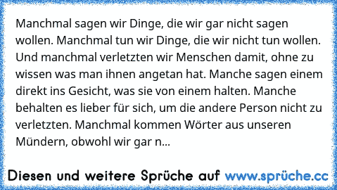 Manchmal sagen wir Dinge, die wir gar nicht sagen wollen. Manchmal tun wir Dinge, die wir nicht tun wollen. Und manchmal verletzten wir Menschen damit, ohne zu wissen was man ihnen angetan hat. Manche sagen einem direkt ins Gesicht, was sie von einem halten. Manche behalten es lieber für sich, um die andere Person nicht zu verletzten. Manchmal kommen Wörter aus unseren Mündern, obwohl wir gar n...