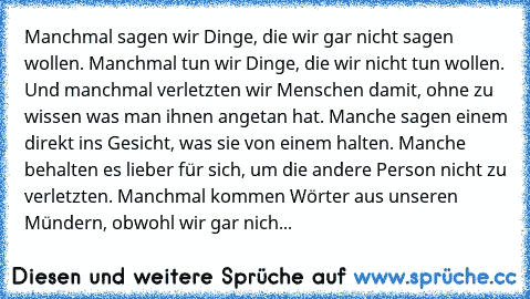 Manchmal sagen wir Dinge, die wir gar nicht sagen wollen. Manchmal tun wir Dinge, die wir nicht tun wollen. Und manchmal verletzten wir Menschen damit, ohne zu wissen was man ihnen angetan hat. Manche sagen einem direkt ins Gesicht, was sie von einem halten. Manche behalten es lieber für sich, um die andere Person nicht zu verletzten. Manchmal kommen Wörter aus unseren Mündern, obwohl wir gar nich...