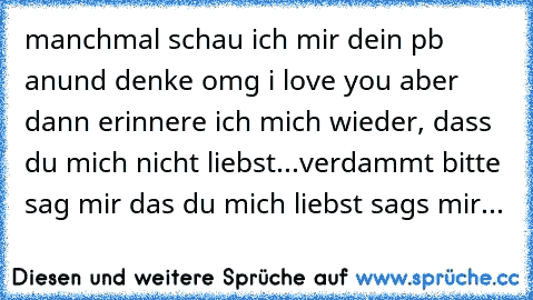 manchmal schau ich mir dein pb anund denke omg i love you♥ aber dann erinnere ich mich wieder, dass du mich nicht liebst...
verdammt bitte sag mir das du mich liebst sags mir...