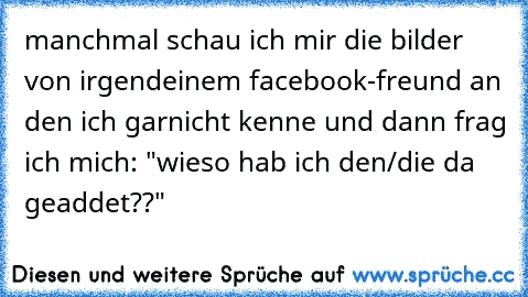 manchmal schau ich mir die bilder von irgendeinem facebook-freund an den ich garnicht kenne und dann frag ich mich: "wieso hab ich den/die da geaddet??"