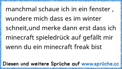 manchmal schaue ich in ein fenster , wundere mich dass es im winter schneit,und merke dann erst dass ich minecraft spiele
drück auf gefällt mir wenn du ein minecraft freak bist