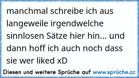 manchmal schreibe ich aus langeweile irgendwelche sinnlosen Sätze hier hin... und dann hoff ich auch noch dass sie wer liked xD