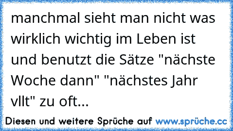 manchmal sieht man nicht was wirklich wichtig im Leben ist und benutzt die Sätze "nächste Woche dann" "nächstes Jahr vllt" zu oft...