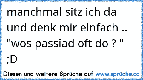 manchmal sitz ich da und denk mir einfach ..  "wos passiad oft do ? " ;D