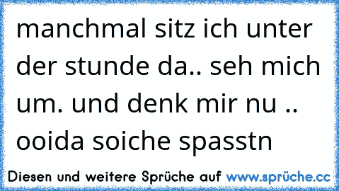 manchmal sitz ich unter der stunde da.. seh mich um. und denk mir nu .. ooida soiche spasstn