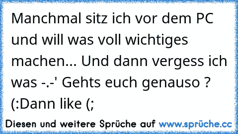 Manchmal sitz ich vor dem PC und will was voll wichtiges machen... Und dann vergess ich was -.-' 
Gehts euch genauso ? (:
Dann like (; ♥