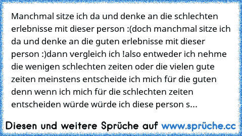 Manchmal sitze ich da und denke an die schlechten erlebnisse mit dieser person :(
doch manchmal sitze ich da und denke an die guten erlebnisse mit dieser person :)
dann vergleich ich !
also entweder ich nehme die wenigen schlechten zeiten oder die vielen gute zeiten ♥
meinstens entscheide ich mich für die guten denn wenn ich mich für die schlechten zeiten entscheiden würde würde ich diese perso...