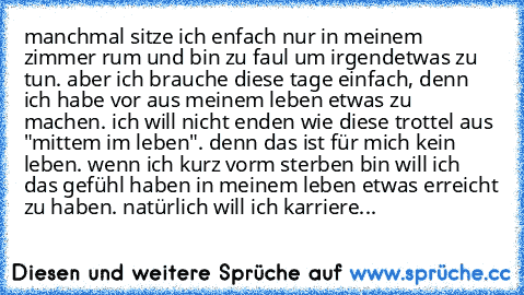 manchmal sitze ich enfach nur in meinem zimmer rum und bin zu faul um irgendetwas zu tun. aber ich brauche diese tage einfach, denn ich habe vor aus meinem leben etwas zu machen. ich will nicht enden wie diese trottel aus "mittem im leben". denn das ist für mich kein leben. wenn ich kurz vorm sterben bin will ich das gefühl haben in meinem leben etwas erreicht zu haben. natürlich will ich karri...