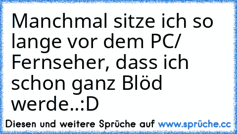 Manchmal sitze ich so lange vor dem PC/ Fernseher, dass ich schon ganz Blöd werde..
:D