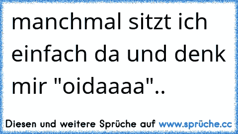 manchmal sitzt ich einfach da und denk mir "oidaaaa"..