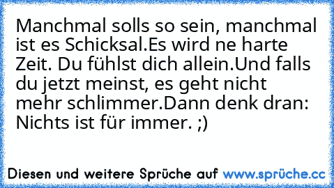 Manchmal solls so sein, manchmal ist es Schicksal.
Es wird ne harte Zeit. Du fühlst dich allein.
Und falls du jetzt meinst, es geht nicht mehr schlimmer.
Dann denk dran: Nichts ist für immer. ;)