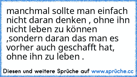 manchmal sollte man einfach nicht daran denken , ohne ihn nicht leben zu können ,
sondern daran das man es vorher auch geschafft hat, ohne ihn zu leben .