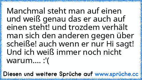 Manchmal steht man auf einen und weiß genau das er auch auf einen steht! und trozdem verhält man sich den anderen gegen über scheiße! auch wenn er nur Hi sagt! Und ich weiß immer noch nicht warum.... :'(