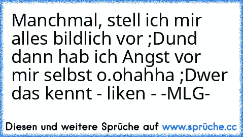 Manchmal, stell ich mir alles bildlich vor ;D
und dann hab ich Angst vor mir selbst o.o
hahha ;D
wer das kennt - liken - 
-MLG-