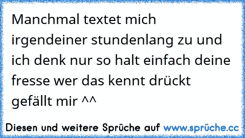 Manchmal textet mich irgendeiner stundenlang zu und ich denk nur so halt einfach deine fresse wer das kennt drückt gefällt mir ^^