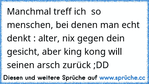 Manchmal treff ich  so menschen, bei denen man echt denkt : alter, nix gegen dein gesicht, aber king kong will seinen arsch zurück ;DD