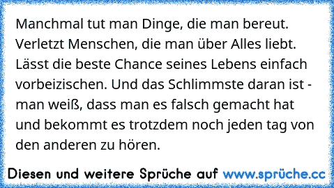 Manchmal tut man Dinge, die man bereut. Verletzt Menschen, die man über Alles liebt. Lässt die beste Chance seines Lebens einfach vorbeizischen. Und das Schlimmste daran ist - man weiß, dass man es falsch gemacht hat und bekommt es trotzdem noch jeden tag von den anderen zu hören.