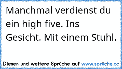 Manchmal verdienst du ein high five. Ins Gesicht. Mit einem Stuhl.