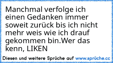 Manchmal verfolge ich einen Gedanken immer soweit zurück bis ich nicht mehr weis wie ich drauf gekommen bin.
Wer das kenn, LIKEN ♥