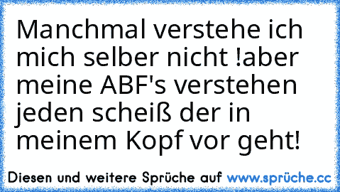 Manchmal verstehe ich mich selber nicht !
aber meine ABF's verstehen jeden scheiß der in meinem Kopf vor geht!