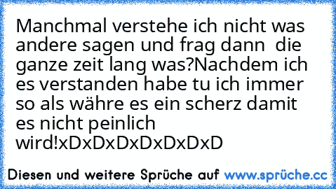 Manchmal verstehe ich nicht was andere sagen und frag dann  die ganze zeit lang was?Nachdem ich es verstanden habe tu ich immer so als währe es ein scherz damit es nicht peinlich wird!
xDxDxDxDxDxDxD