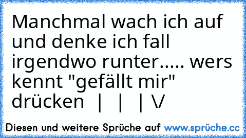 Manchmal wach ich auf und denke ich fall irgendwo runter..... 
wers kennt "gefällt mir" drücken
  |
  |
  |
 \/