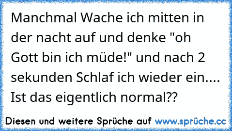 Manchmal Wache ich mitten in der nacht auf und denke "oh Gott bin ich müde!" und nach 2 sekunden Schlaf ich wieder ein.
... Ist das eigentlich normal??