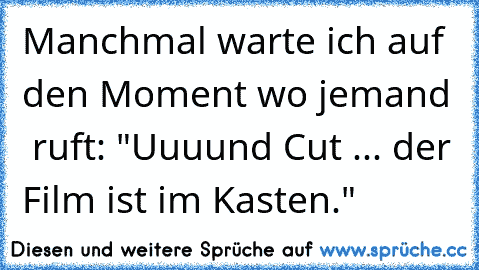 Manchmal warte ich auf den Moment wo jemand  ruft: "Uuuund Cut ... der Film ist im Kasten."