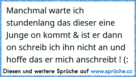 Manchmal warte ich stundenlang das dieser eine Junge on kommt & ist er dann on schreib ich ihn nicht an und hoffe das er mich anschreibt ! (: ♥