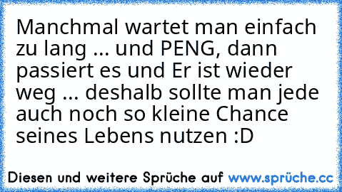 Manchmal wartet man einfach zu lang ... und PENG, dann passiert es und Er ist wieder weg ... deshalb sollte man jede auch noch so kleine Chance seines Lebens nutzen :D