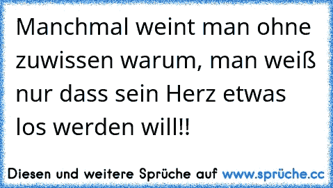 Manchmal weint man ohne zuwissen warum, man weiß nur dass sein Herz etwas los werden will!!