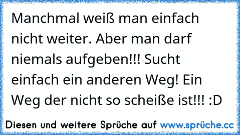 Manchmal weiß man einfach nicht weiter. Aber man darf niemals aufgeben!!! Sucht einfach ein anderen Weg! Ein Weg der nicht so scheiße ist!!! :D